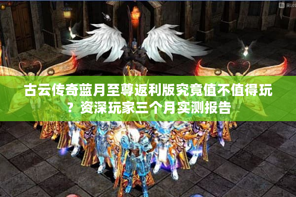 古云传奇蓝月至尊返利版究竟值不值得玩？资深玩家三个月实测报告
