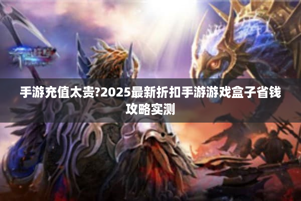 手游充值太贵?2025最新折扣手游游戏盒子省钱攻略实测