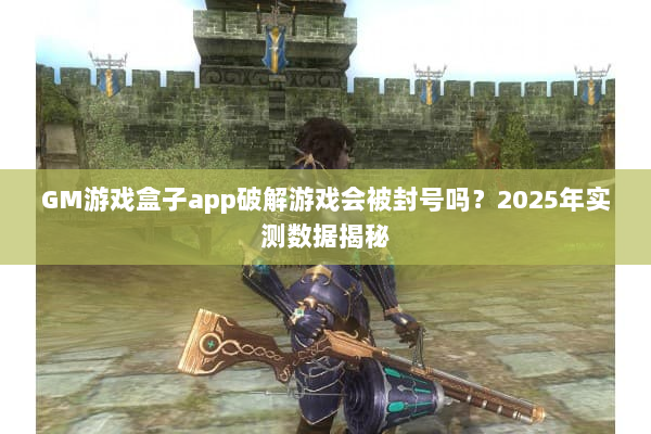 GM游戏盒子app破解游戏会被封号吗？2025年实测数据揭秘