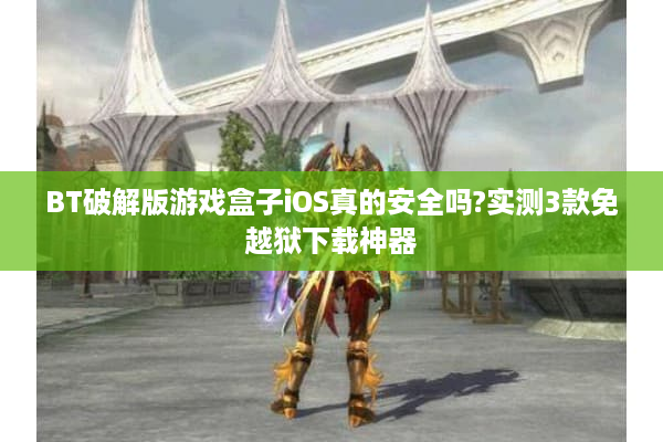 BT破解版游戏盒子iOS真的安全吗?实测3款免越狱下载神器