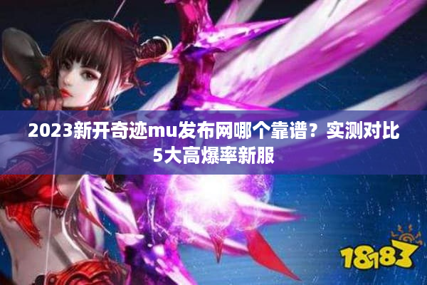 2023新开奇迹mu发布网哪个靠谱？实测对比5大高爆率新服