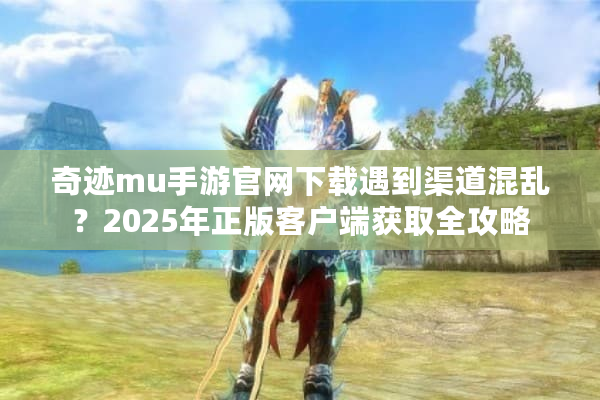 奇迹mu手游官网下载遇到渠道混乱？2025年正版客户端获取全攻略