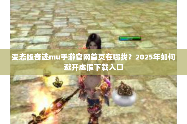 变态版奇迹mu手游官网首页在哪找？2025年如何避开虚假下载入口