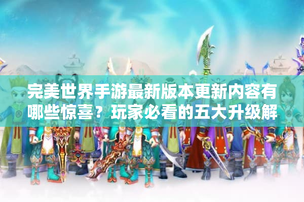 完美世界手游最新版本更新内容有哪些惊喜？玩家必看的五大升级解析
