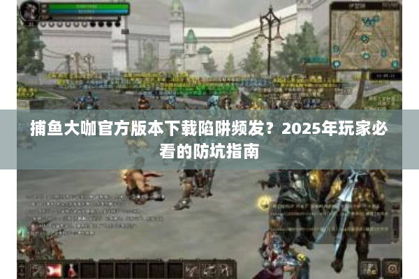 捕鱼大咖官方版本下载陷阱频发？2025年玩家必看的防坑指南