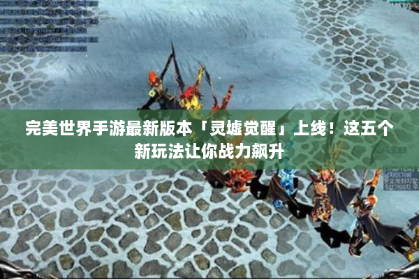 完美世界手游最新版本「灵墟觉醒」上线！这五个新玩法让你战力飙升