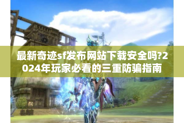 最新奇迹sf发布网站下载安全吗?2024年玩家必看的三重防骗指南