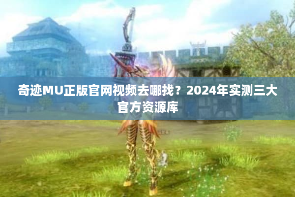 奇迹MU正版官网视频去哪找？2024年实测三大官方资源库