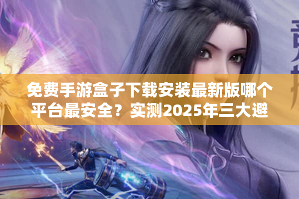 免费手游盒子下载安装最新版哪个平台最安全?实测2025年三大避坑指南 免费手游盒子下载安装最新版哪个平台最安全?实测2025年三大避坑指南