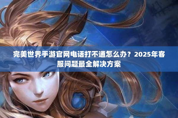 完美世界手游官网电话打不通怎么办?2025年客服问题最全解决方案 完美世界手游官网电话打不通怎么办?2025年客服问题最全解决方案