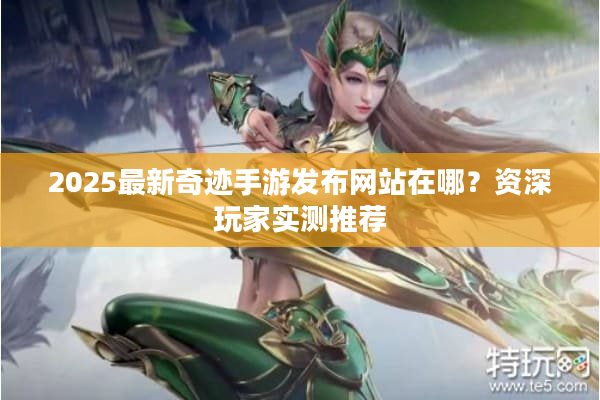 2025最新奇迹手游发布网站在哪？资深玩家实测推荐