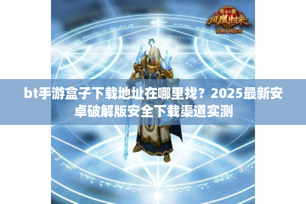 bt手游盒子下载地址在哪里找？2025最新安卓破解版安全下载渠道实测