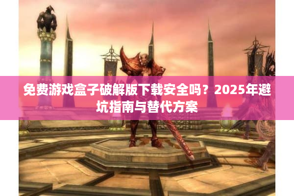 免费游戏盒子破解版下载安全吗？2025年避坑指南与替代方案