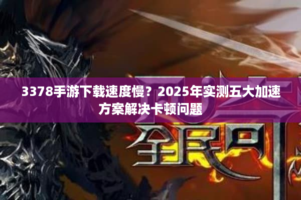 3378手游下载速度慢？2025年实测五大加速方案解决卡顿问题
