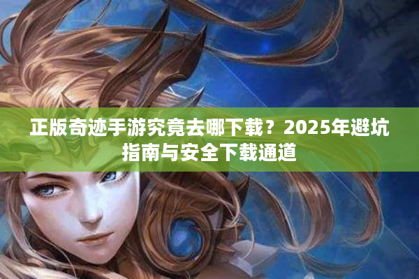 正版奇迹手游究竟去哪下载？2025年避坑指南与安全下载通道