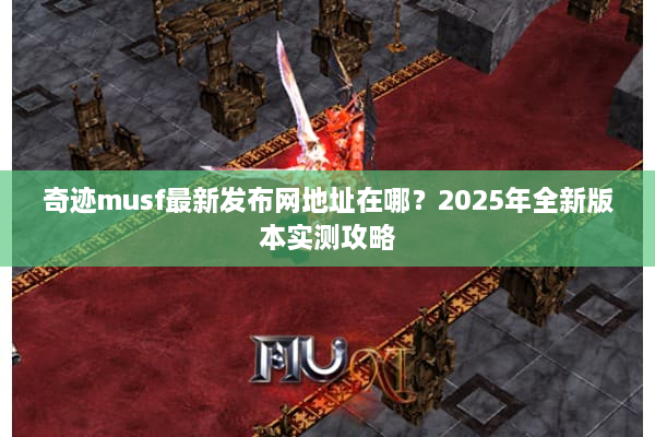 奇迹musf最新发布网地址在哪？2025年全新版本实测攻略
