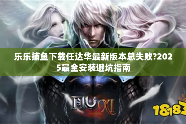 乐乐捕鱼下载任达华最新版本总失败?2025最全安装避坑指南 乐乐捕鱼下载任达华最新版本总失败?2025最全安装避坑指南