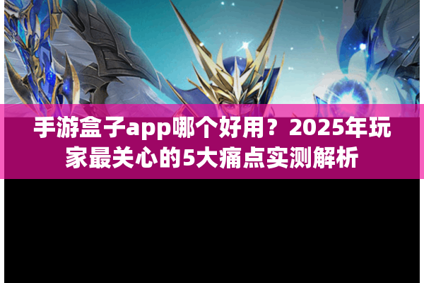 手游盒子app哪个好用？2025年玩家最关心的5大痛点实测解析