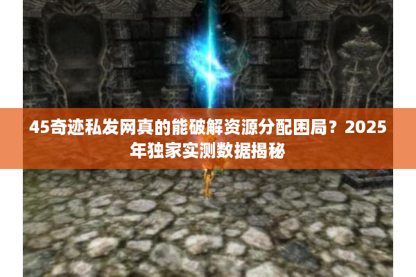 45奇迹私发网真的能破解资源分配困局？2025年独家实测数据揭秘