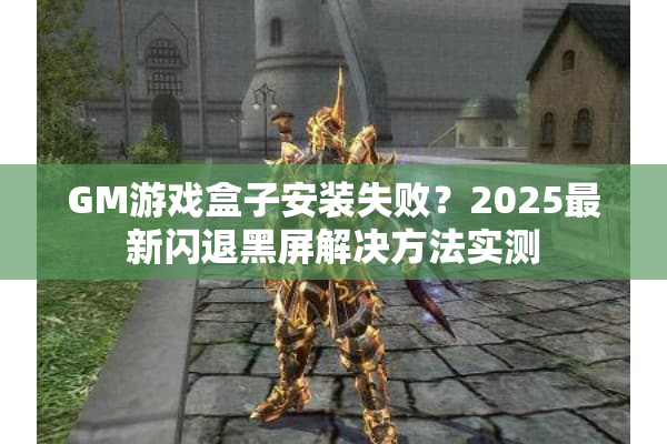 GM游戏盒子安装失败？2025最新闪退黑屏解决方法实测