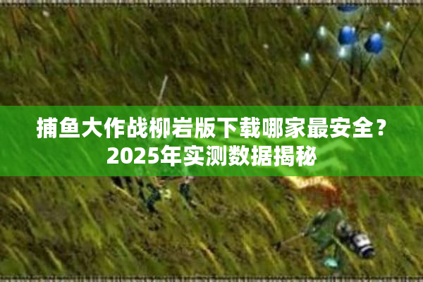 捕鱼大作战柳岩版下载哪家最安全？2025年实测数据揭秘