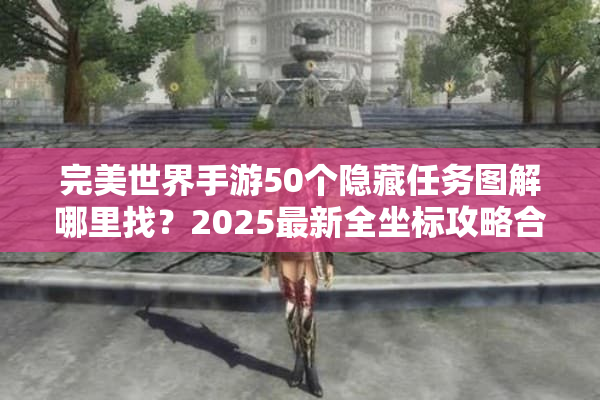完美世界手游50个隐藏任务图解哪里找？2025最新全坐标攻略合集