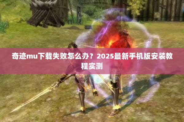 奇迹mu下载失败怎么办？2025最新手机版安装教程实测