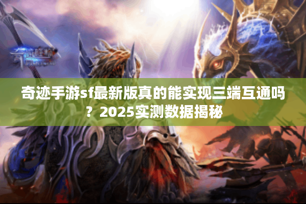 奇迹手游sf最新版真的能实现三端互通吗？2025实测数据揭秘