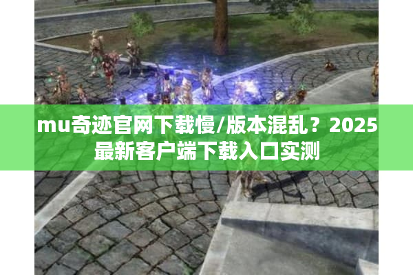 mu奇迹官网下载慢/版本混乱？2025最新客户端下载入口实测