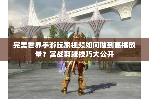 完美世界手游玩家视频如何做到高播放量?实战剪辑技巧大公开 完美世界手游玩家视频如何做到高播放量?实战剪辑技巧大公开