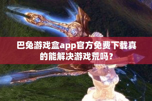 巴兔游戏盒app官方免费下载真的能解决游戏荒吗? 巴兔游戏盒app官方免费下载真的能解决游戏荒吗?