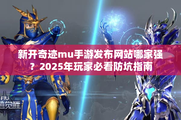 新开奇迹mu手游发布网站哪家强？2025年玩家必看防坑指南