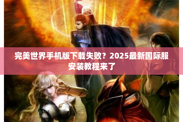 完美世界手机版下载失败？2025最新国际服安装教程来了