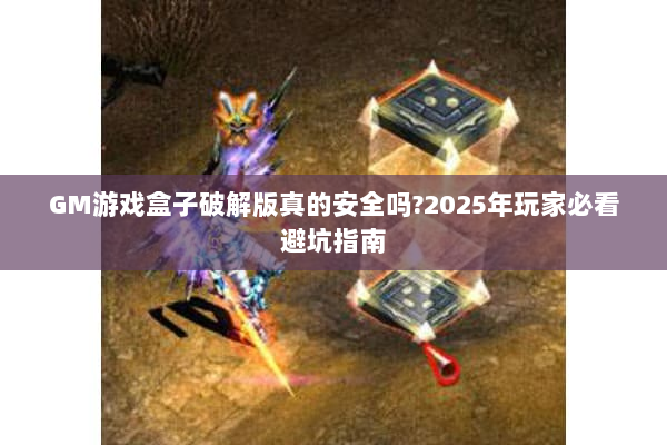 GM游戏盒子破解版真的安全吗?2025年玩家必看避坑指南