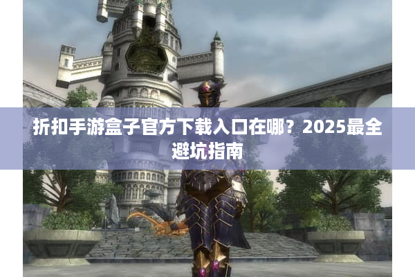 折扣手游盒子官方下载入口在哪？2025最全避坑指南