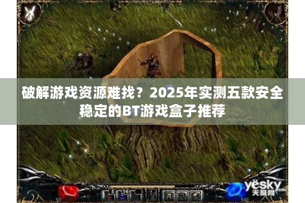破解游戏资源难找？2025年实测五款安全稳定的BT游戏盒子推荐