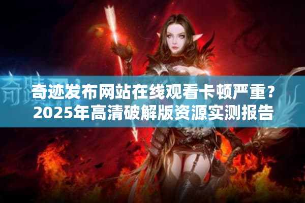 奇迹发布网站在线观看卡顿严重？2025年高清破解版资源实测报告