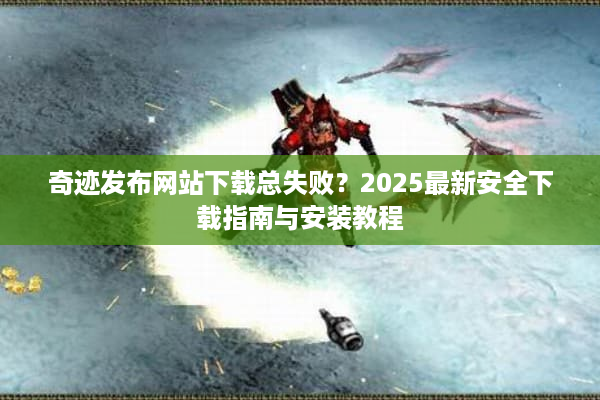 奇迹发布网站下载总失败?2025最新安全下载指南与安装教程 奇迹发布网站下载总失败?2025最新安全下载指南与安装教程