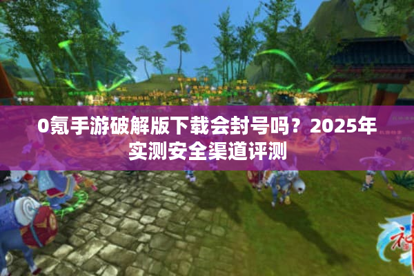 0氪手游破解版下载会封号吗？2025年实测安全渠道评测