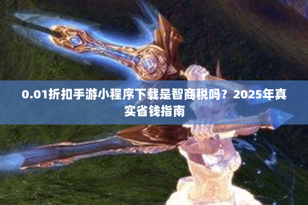 0.01折扣手游小程序下载是智商税吗？2025年真实省钱指南
