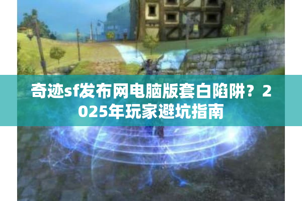 奇迹sf发布网电脑版套白陷阱？2025年玩家避坑指南
