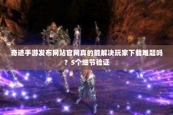 奇迹手游发布网站官网真的能解决玩家下载难题吗？5个细节验证