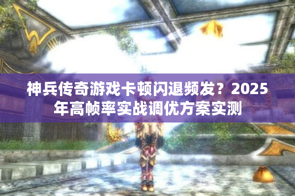 神兵传奇游戏卡顿闪退频发?2025年高帧率实战调优方案实测 神兵传奇游戏卡顿闪退频发?2025年高帧率实战调优方案实测