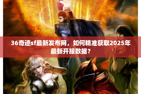 36奇迹sf最新发布网，如何精准获取2025年最新开服数据？