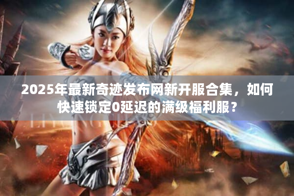 2025年最新奇迹发布网新开服合集，如何快速锁定0延迟的满级福利服？