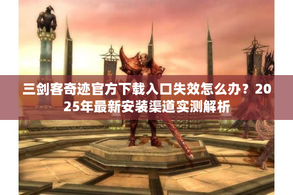 三剑客奇迹官方下载入口失效怎么办？2025年最新安装渠道实测解析