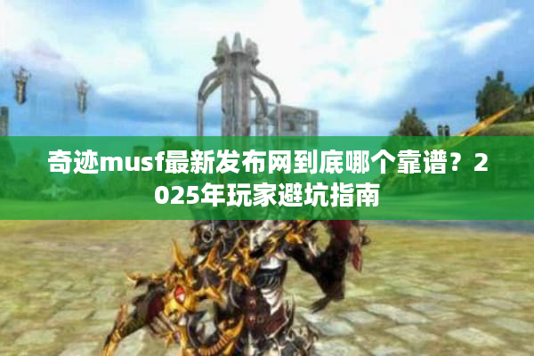 奇迹musf最新发布网到底哪个靠谱？2025年玩家避坑指南