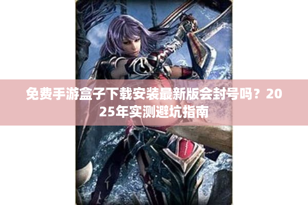 免费手游盒子下载安装最新版会封号吗？2025年实测避坑指南