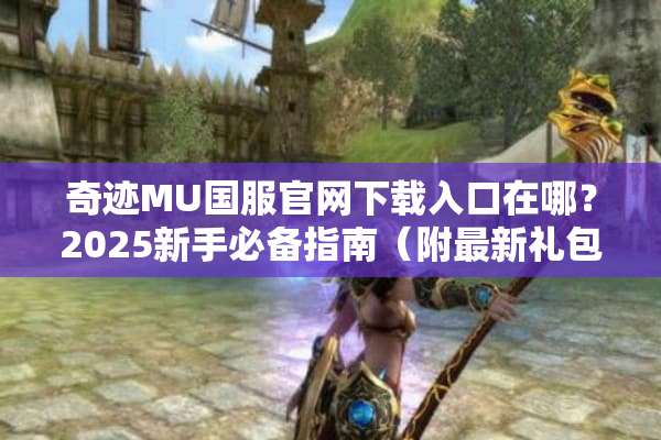 奇迹MU国服官网下载入口在哪？2025新手必备指南（附最新礼包码）