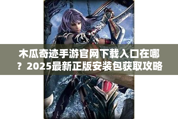 木瓜奇迹手游官网下载入口在哪？2025最新正版安装包获取攻略